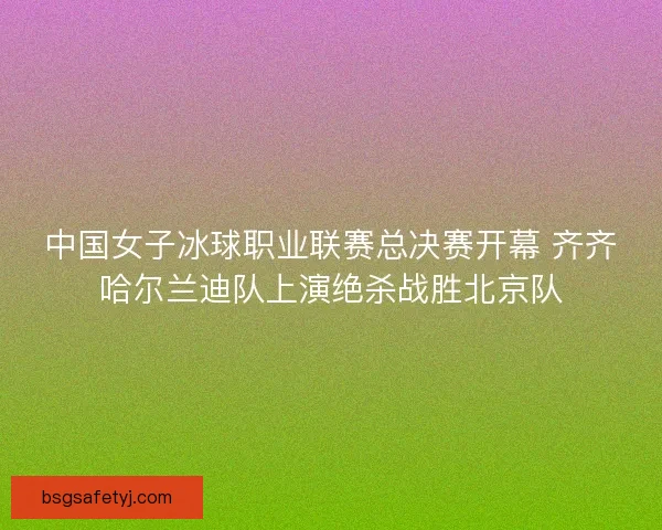 中国女子冰球职业联赛总决赛开幕 齐齐哈尔兰迪队上演绝杀战胜北京队