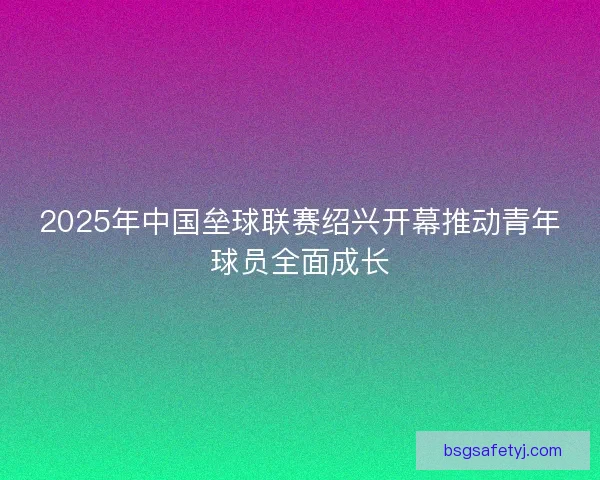 2025年中国垒球联赛绍兴开幕推动青年球员全面成长