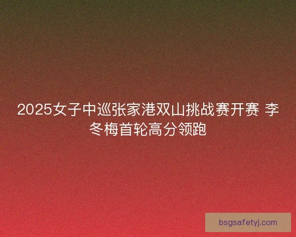 2025女子中巡张家港双山挑战赛开赛 李冬梅首轮高分领跑