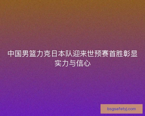 中国男篮力克日本队迎来世预赛首胜彰显实力与信心