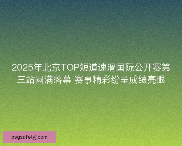 2025年北京TOP短道速滑国际公开赛第三站圆满落幕 赛事精彩纷呈成绩亮眼