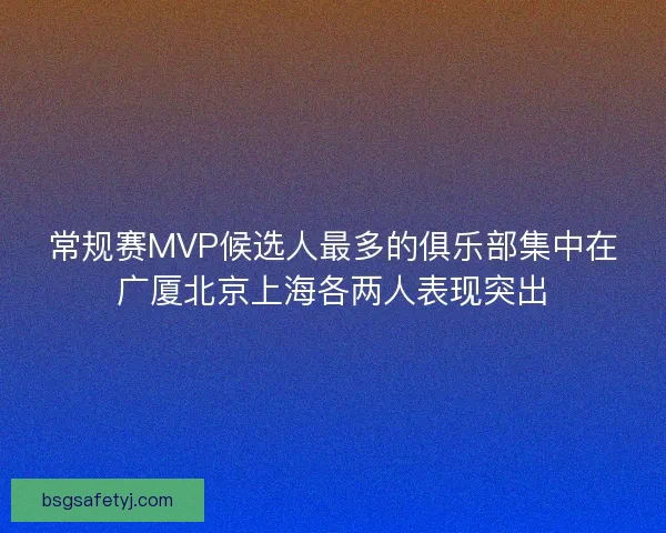 常规赛MVP候选人最多的俱乐部集中在广厦北京上海各两人表现突出