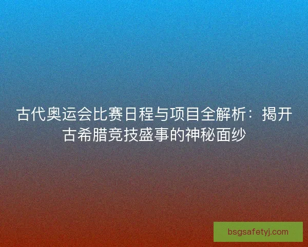 古代奥运会比赛日程与项目全解析：揭开古希腊竞技盛事的神秘面纱
