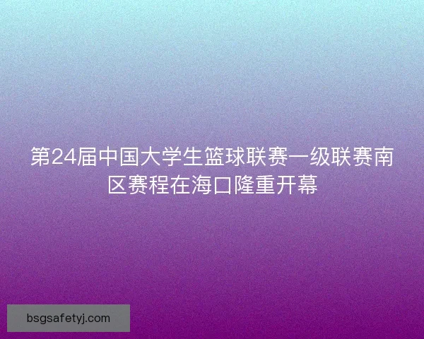 第24届中国大学生篮球联赛一级联赛南区赛程在海口隆重开幕 第24届中国大学生篮球联赛一级联赛南区赛程在海口隆重开幕