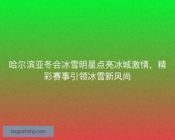 哈尔滨亚冬会冰雪明星点亮冰城激情，精彩赛事引领冰雪新风尚