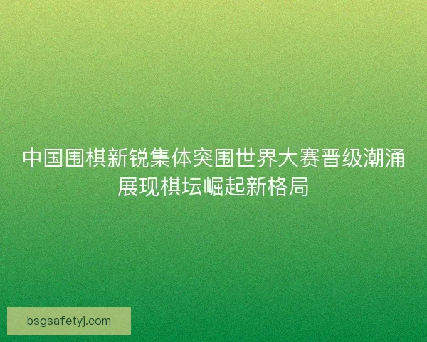 中国围棋新锐集体突围世界大赛晋级潮涌展现棋坛崛起新格局