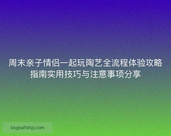 周末亲子情侣一起玩陶艺全流程体验攻略指南实用技巧与注意事项分享
