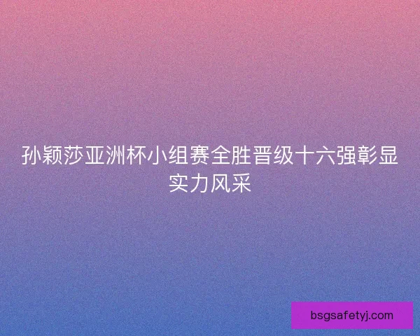 孙颖莎亚洲杯小组赛全胜晋级十六强彰显实力风采