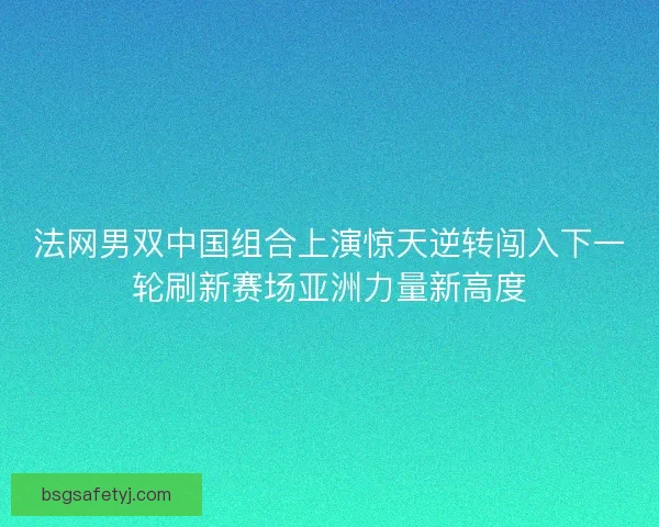 法网男双中国组合上演惊天逆转闯入下一轮刷新赛场亚洲力量新高度