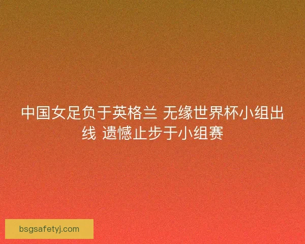 中国女足负于英格兰 无缘世界杯小组出线 遗憾止步于小组赛