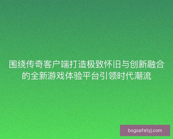 围绕传奇客户端打造极致怀旧与创新融合的全新游戏体验平台引领时代潮流