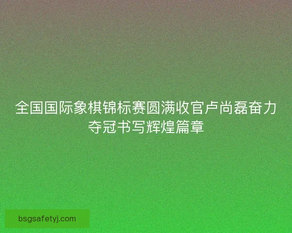 全国国际象棋锦标赛圆满收官卢尚磊奋力夺冠书写辉煌篇章
